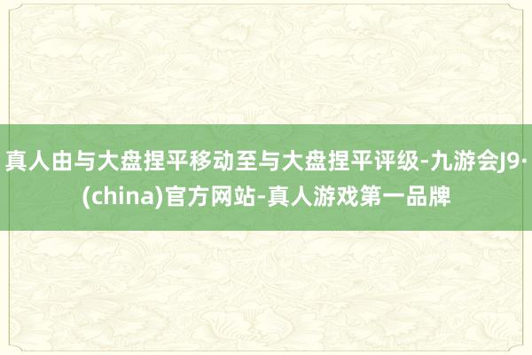 真人由与大盘捏平移动至与大盘捏平评级-九游会J9·(china)官方网站-真人游戏第一品牌