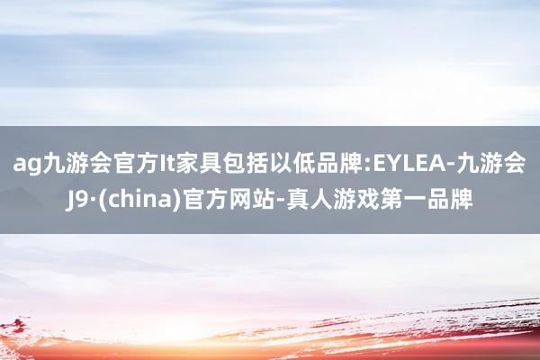 ag九游会官方It家具包括以低品牌:EYLEA-九游会J9·(china)官方网站-真人游戏第一品牌