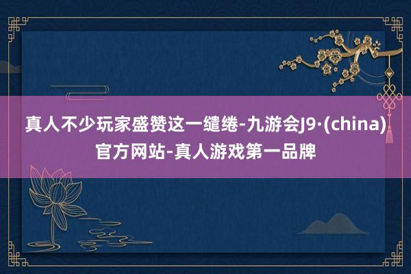 真人不少玩家盛赞这一缱绻-九游会J9·(china)官方网站-真人游戏第一品牌