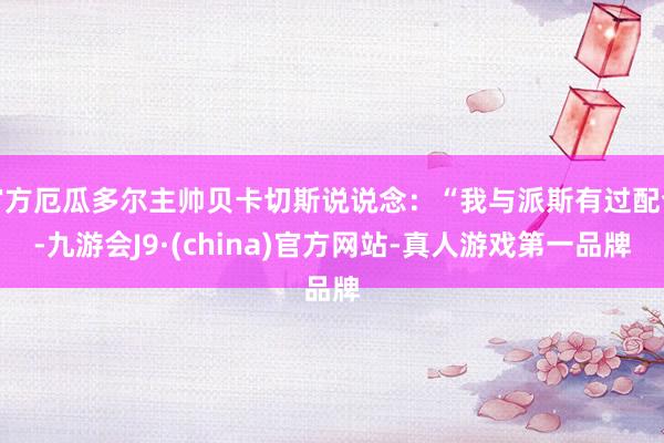 官方厄瓜多尔主帅贝卡切斯说说念：“我与派斯有过配合-九游会J9·(china)官方网站-真人游戏第一品牌