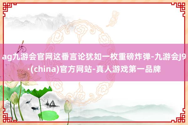 ag九游会官网这番言论犹如一枚重磅炸弹-九游会J9·(china)官方网站-真人游戏第一品牌