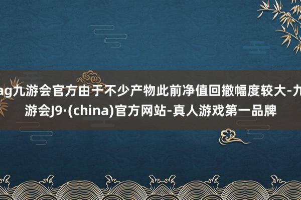 ag九游会官方由于不少产物此前净值回撤幅度较大-九游会J9·(china)官方网站-真人游戏第一品牌