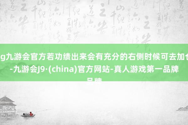 ag九游会官方若功绩出来会有充分的右侧时候可去加仓-九游会J9·(china)官方网站-真人游戏第一品牌