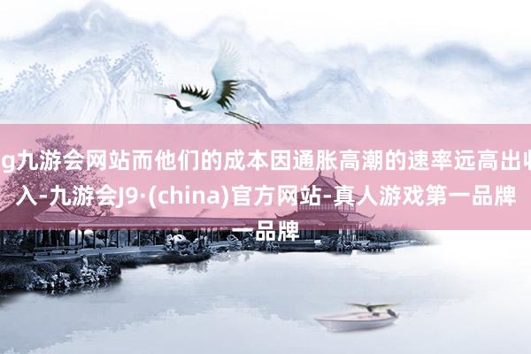 ag九游会网站而他们的成本因通胀高潮的速率远高出收入-九游会J9·(china)官方网站-真人游戏第一品牌