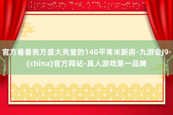 官方看着我方盛大亮堂的140平常米新房-九游会J9·(china)官方网站-真人游戏第一品牌