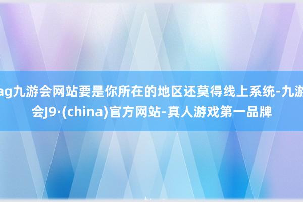 ag九游会网站要是你所在的地区还莫得线上系统-九游会J9·(china)官方网站-真人游戏第一品牌