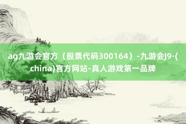 ag九游会官方（股票代码300164）-九游会J9·(china)官方网站-真人游戏第一品牌