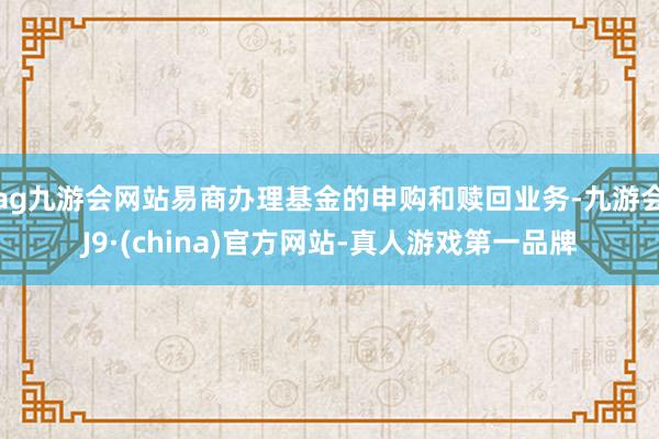 ag九游会网站易商办理基金的申购和赎回业务-九游会J9·(china)官方网站-真人游戏第一品牌