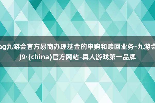 ag九游会官方易商办理基金的申购和赎回业务-九游会J9·(china)官方网站-真人游戏第一品牌