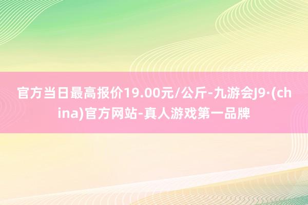 官方当日最高报价19.00元/公斤-九游会J9·(china)官方网站-真人游戏第一品牌