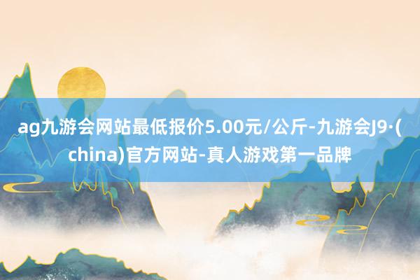 ag九游会网站最低报价5.00元/公斤-九游会J9·(china)官方网站-真人游戏第一品牌