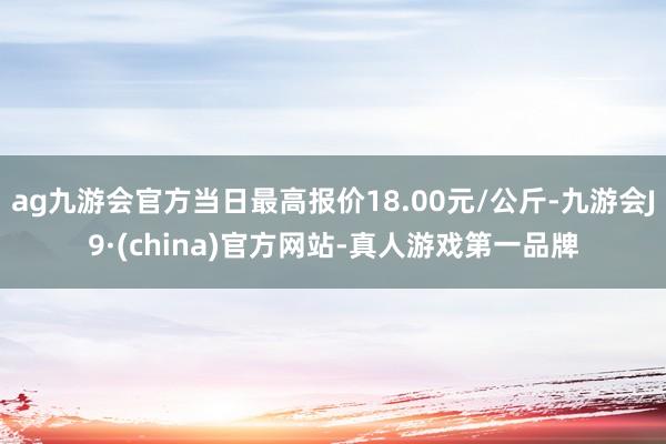 ag九游会官方当日最高报价18.00元/公斤-九游会J9·(china)官方网站-真人游戏第一品牌