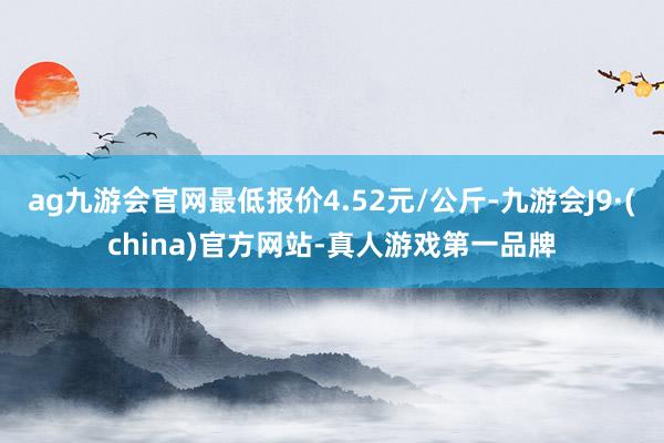 ag九游会官网最低报价4.52元/公斤-九游会J9·(china)官方网站-真人游戏第一品牌