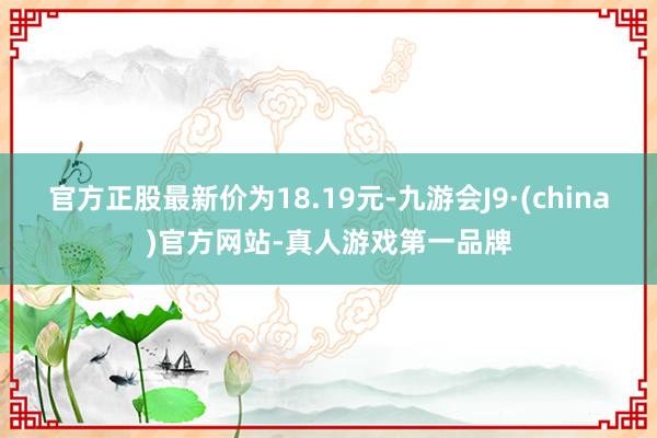 官方正股最新价为18.19元-九游会J9·(china)官方网站-真人游戏第一品牌