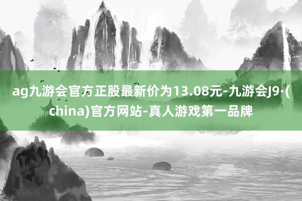 ag九游会官方正股最新价为13.08元-九游会J9·(china)官方网站-真人游戏第一品牌