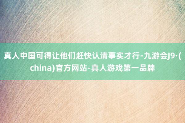 真人中国可得让他们赶快认清事实才行-九游会J9·(china)官方网站-真人游戏第一品牌