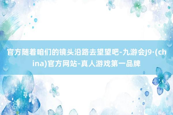 官方随着咱们的镜头沿路去望望吧-九游会J9·(china)官方网站-真人游戏第一品牌