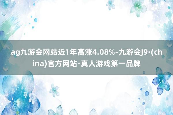 ag九游会网站近1年高涨4.08%-九游会J9·(china)官方网站-真人游戏第一品牌