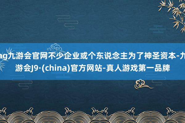 ag九游会官网不少企业或个东说念主为了神圣资本-九游会J9·(china)官方网站-真人游戏第一品牌