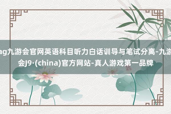 ag九游会官网英语科目听力白话训导与笔试分离-九游会J9·(china)官方网站-真人游戏第一品牌