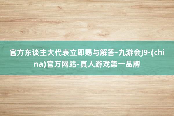 官方东谈主大代表立即赐与解答-九游会J9·(china)官方网站-真人游戏第一品牌