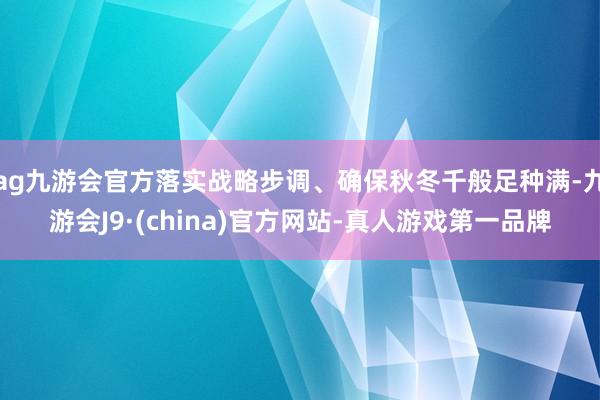 ag九游会官方落实战略步调、确保秋冬千般足种满-九游会J9·(china)官方网站-真人游戏第一品牌