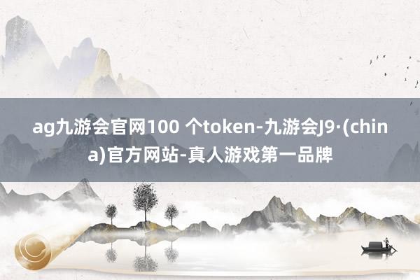 ag九游会官网100 个token-九游会J9·(china)官方网站-真人游戏第一品牌