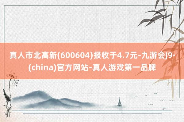 真人市北高新(600604)报收于4.7元-九游会J9·(china)官方网站-真人游戏第一品牌