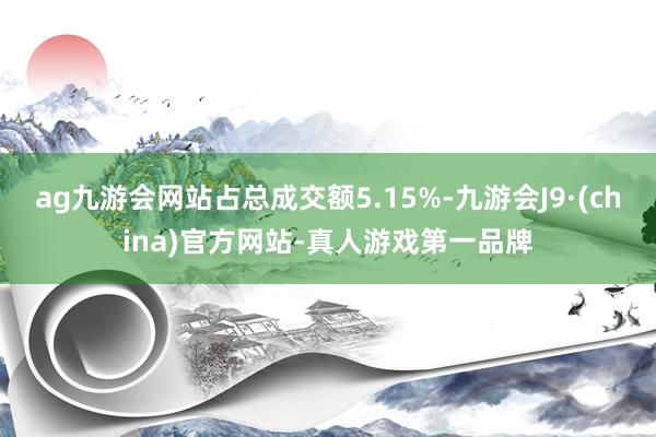 ag九游会网站占总成交额5.15%-九游会J9·(china)官方网站-真人游戏第一品牌