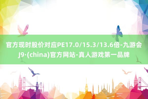 官方现时股价对应PE17.0/15.3/13.6倍-九游会J9·(china)官方网站-真人游戏第一品牌