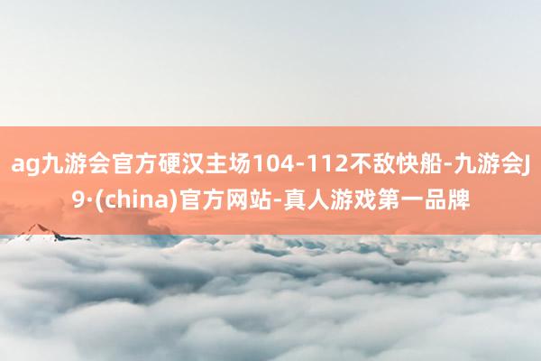 ag九游会官方硬汉主场104-112不敌快船-九游会J9·(china)官方网站-真人游戏第一品牌