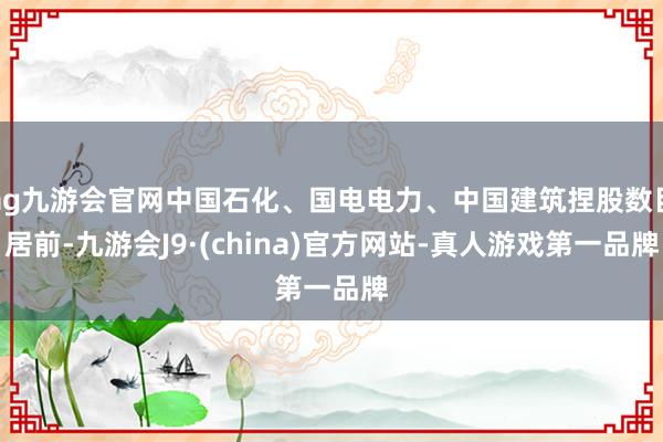 ag九游会官网中国石化、国电电力、中国建筑捏股数目居前-九游会J9·(china)官方网站-真人游戏第一品牌