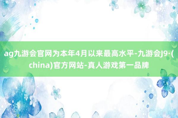 ag九游会官网为本年4月以来最高水平-九游会J9·(china)官方网站-真人游戏第一品牌