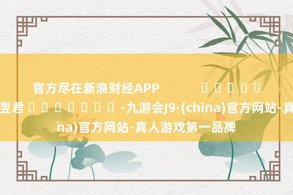 官方尽在新浪财经APP            						遭殃裁剪：卢昱君 							-九游会J9·(china)官方网站-真人游戏第一品牌