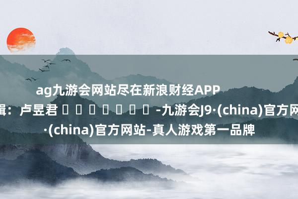 ag九游会网站尽在新浪财经APP            						职守剪辑：卢昱君 							-九游会J9·(china)官方网站-真人游戏第一品牌