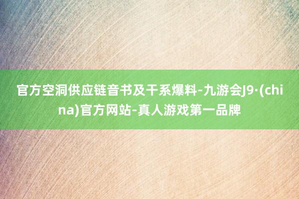 官方空洞供应链音书及干系爆料-九游会J9·(china)官方网站-真人游戏第一品牌