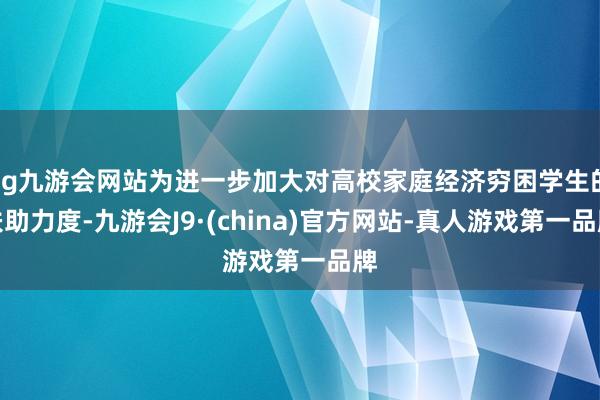 ag九游会网站为进一步加大对高校家庭经济穷困学生的扶助力度-九游会J9·(china)官方网站-真人游戏第一品牌