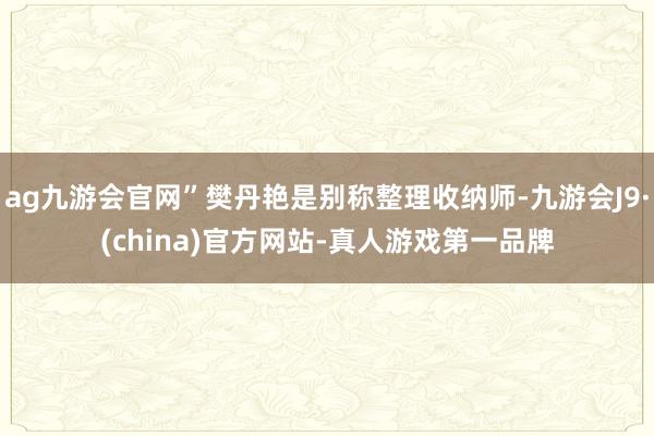 ag九游会官网”樊丹艳是别称整理收纳师-九游会J9·(china)官方网站-真人游戏第一品牌