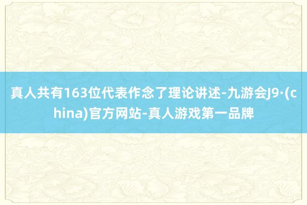 真人共有163位代表作念了理论讲述-九游会J9·(china)官方网站-真人游戏第一品牌