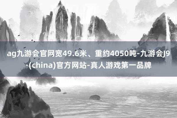 ag九游会官网宽49.6米、重约4050吨-九游会J9·(china)官方网站-真人游戏第一品牌