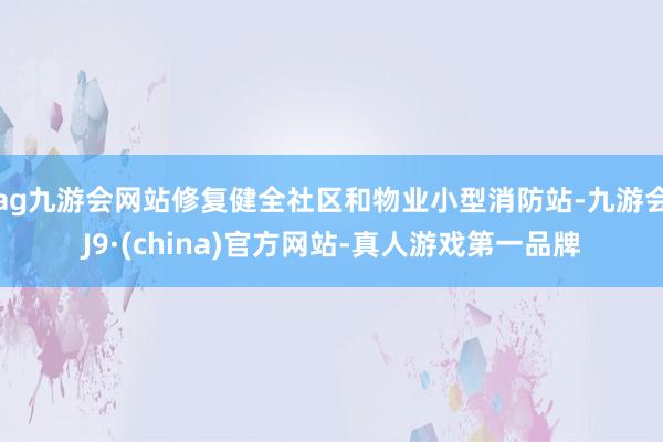 ag九游会网站修复健全社区和物业小型消防站-九游会J9·(china)官方网站-真人游戏第一品牌