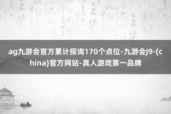 ag九游会官方累计探询170个点位-九游会J9·(china)官方网站-真人游戏第一品牌