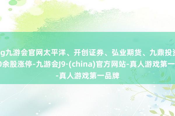 ag九游会官网太平洋、开创证券、弘业期货、九鼎投资等10余股涨停-九游会J9·(china)官方网站-真人游戏第一品牌