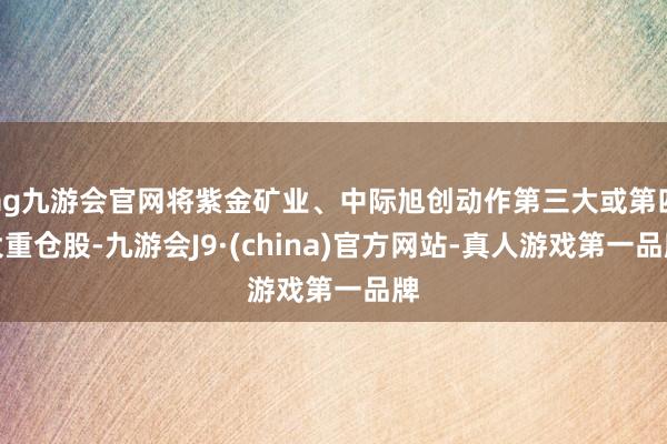 ag九游会官网将紫金矿业、中际旭创动作第三大或第四大重仓股-九游会J9·(china)官方网站-真人游戏第一品牌