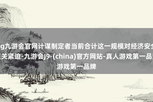 ag九游会官网计谋制定者当前合计这一规模对经济安全至关紧迫-九游会J9·(china)官方网站-真人游戏第一品牌