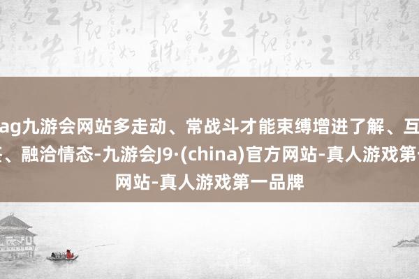 ag九游会网站多走动、常战斗才能束缚增进了解、互学互鉴、融洽情态-九游会J9·(china)官方网站-真人游戏第一品牌