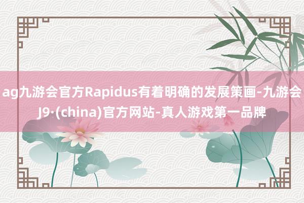 ag九游会官方Rapidus有着明确的发展策画-九游会J9·(china)官方网站-真人游戏第一品牌