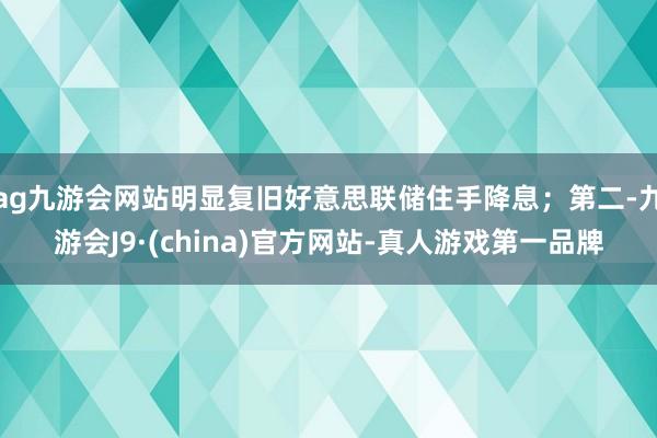 ag九游会网站明显复旧好意思联储住手降息；第二-九游会J9·(china)官方网站-真人游戏第一品牌