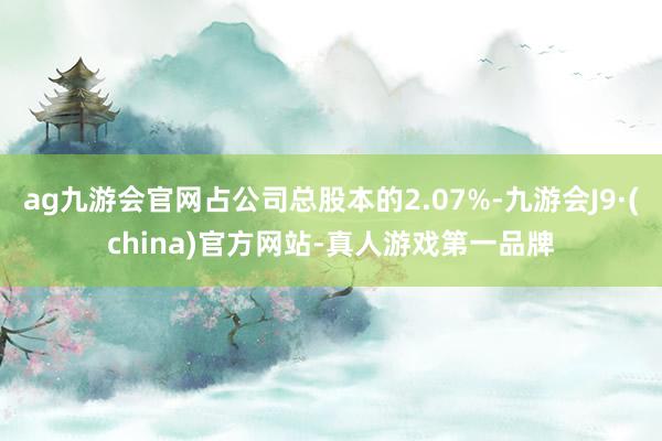 ag九游会官网占公司总股本的2.07%-九游会J9·(china)官方网站-真人游戏第一品牌