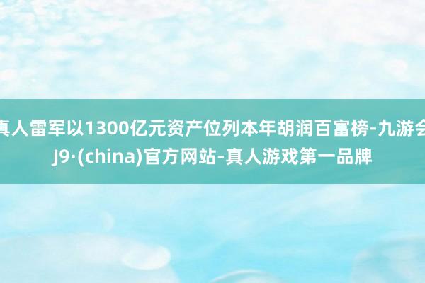 真人雷军以1300亿元资产位列本年胡润百富榜-九游会J9·(china)官方网站-真人游戏第一品牌